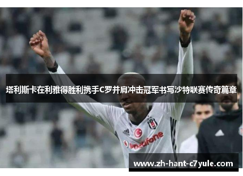 塔利斯卡在利雅得胜利携手C罗并肩冲击冠军书写沙特联赛传奇篇章